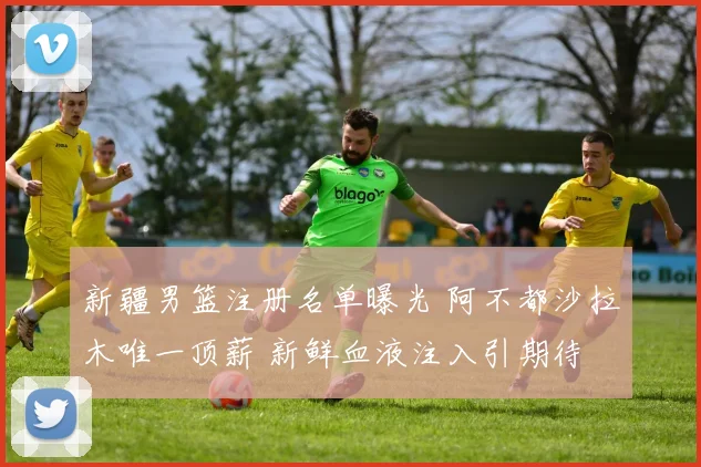 新疆男篮注册名单曝光 阿不都沙拉木唯一顶薪 新鲜血液注入引期待