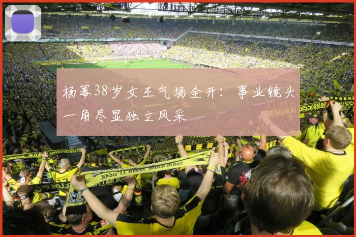 杨幂38岁女王气场全开：事业镜头一角尽显独立风采
